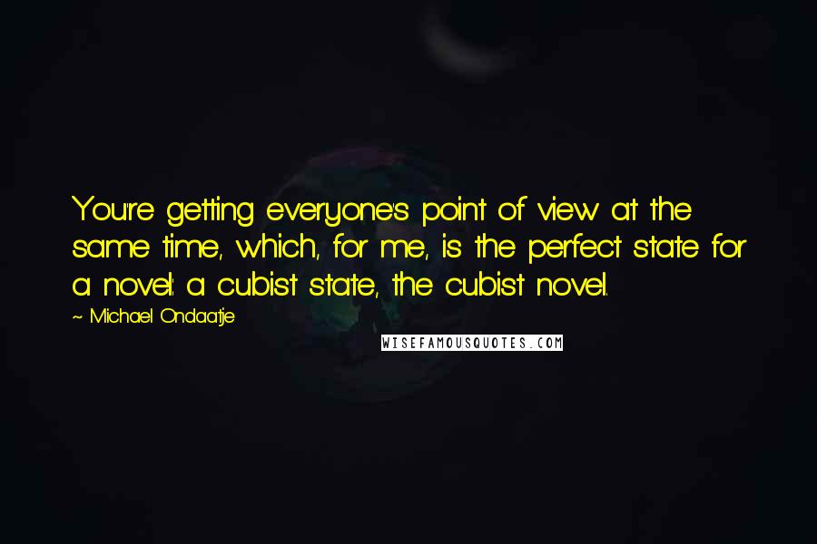 Michael Ondaatje quotes: You're getting everyone's point of view at the same time, which, for me, is the perfect state for a novel: a cubist state, the cubist novel.