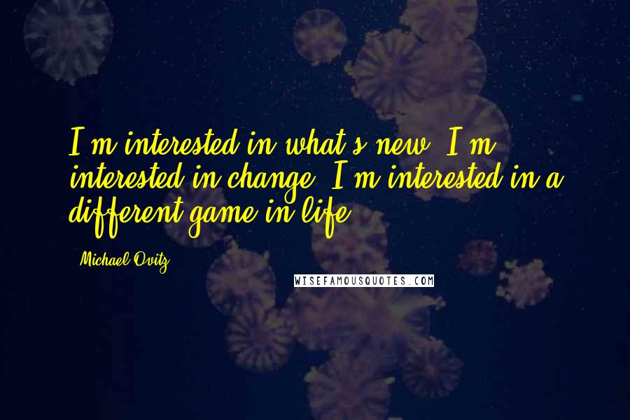 Michael Ovitz quotes: I'm interested in what's new. I'm interested in change. I'm interested in a different game in life.