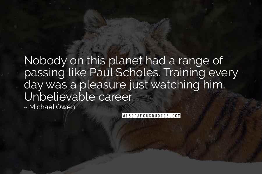 Michael Owen quotes: Nobody on this planet had a range of passing like Paul Scholes. Training every day was a pleasure just watching him. Unbelievable career. Michael Owen quotes: Nobody on this planet had a range of passing like Paul Scholes. Training every day was a pleasure just watching him. Unbelievable career.