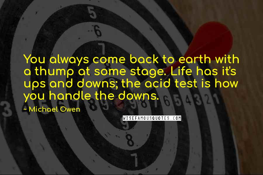 Michael Owen quotes: You always come back to earth with a thump at some stage. Life has it's ups and downs; the acid test is how you handle the downs. Michael Owen quotes: You always come back to earth with a thump at some stage. Life has it's ups and downs; the acid test is how you handle the downs.