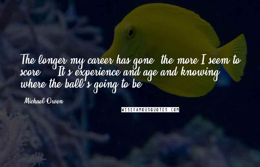 Michael Owen quotes: The longer my career has gone, the more I seem to score ... It's experience and age and knowing where the ball's going to be. Michael Owen quotes: The longer my career has gone, the more I seem to score ... It's experience and age and knowing where the ball's going to be.