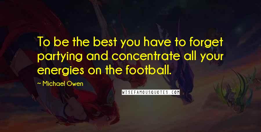 Michael Owen quotes: To be the best you have to forget partying and concentrate all your energies on the football.