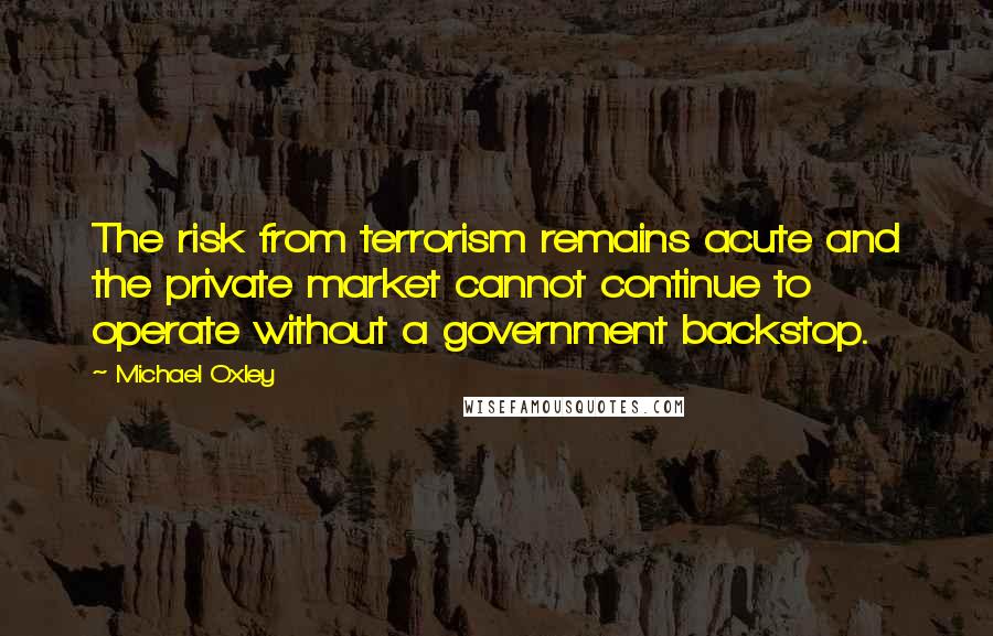 Michael Oxley quotes: The risk from terrorism remains acute and the private market cannot continue to operate without a government backstop. Michael Oxley quotes: The risk from terrorism remains acute and the private market cannot continue to operate without a government backstop.