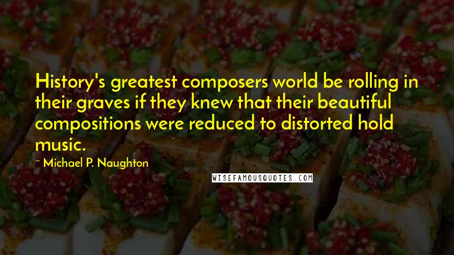 Michael P. Naughton quotes: History's greatest composers world be rolling in their graves if they knew that their beautiful compositions were reduced to distorted hold music. Michael P. Naughton quotes: History's greatest composers world be rolling in their graves if they knew that their beautiful compositions were reduced to distorted hold music.