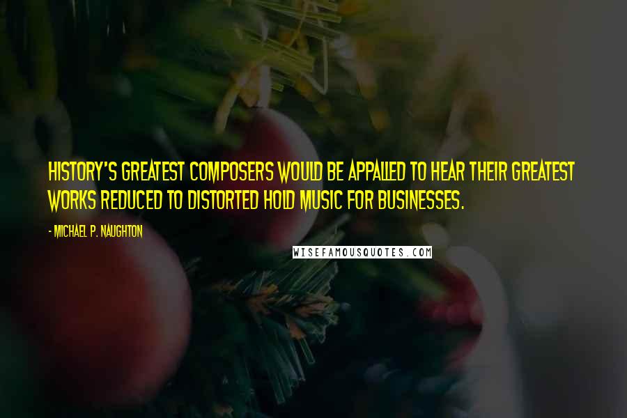 Michael P. Naughton quotes: History's greatest composers would be appalled to hear their greatest works reduced to distorted hold music for businesses. Michael P. Naughton quotes: History's greatest composers would be appalled to hear their greatest works reduced to distorted hold music for businesses.