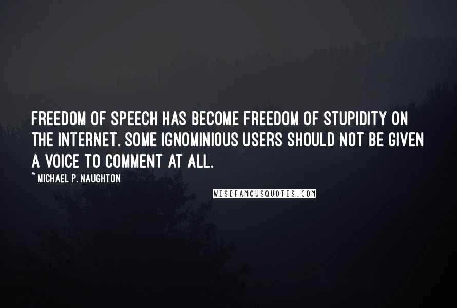 Michael P. Naughton quotes: Freedom of Speech has become Freedom of Stupidity on the internet. Some ignominious users should not be given a voice to comment at all. Michael P. Naughton quotes: Freedom of Speech has become Freedom of Stupidity on the internet. Some ignominious users should not be given a voice to comment at all.