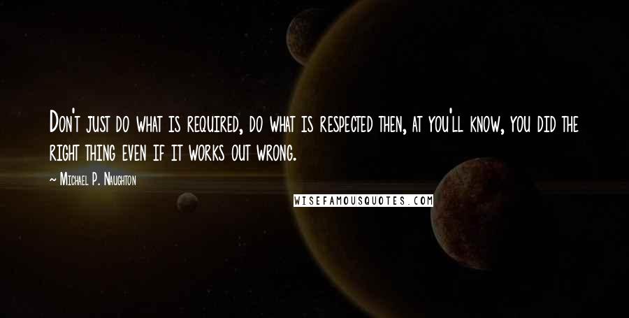 Michael P. Naughton quotes: Don't just do what is required, do what is respected then, at you'll know, you did the right thing even if it works out wrong.