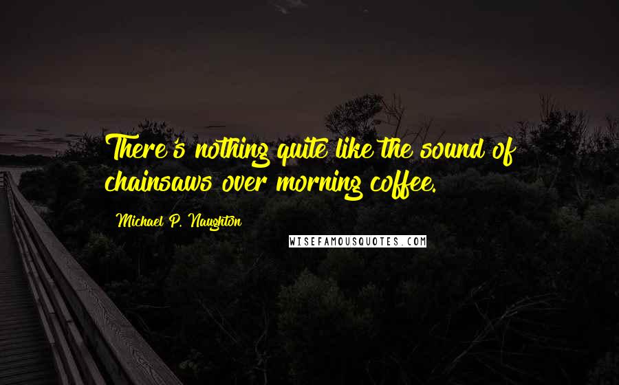 Michael P. Naughton quotes: There's nothing quite like the sound of chainsaws over morning coffee.