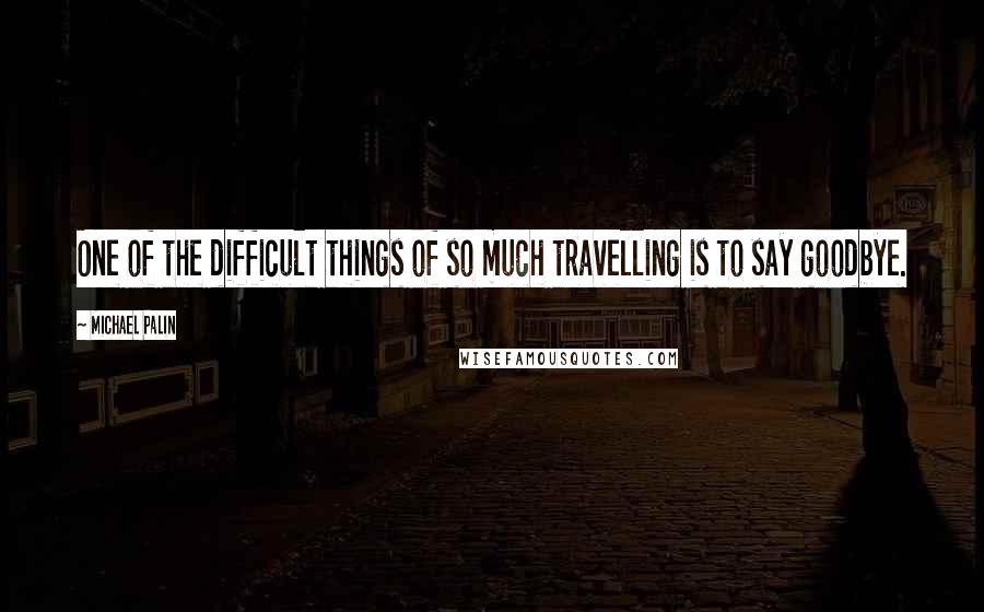 Michael Palin quotes: One of the difficult things of so much travelling is to say goodbye. Michael Palin quotes: One of the difficult things of so much travelling is to say goodbye.