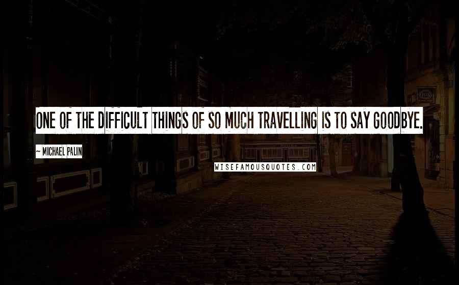 Michael Palin quotes: One of the difficult things of so much travelling is to say goodbye.