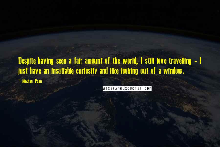 Michael Palin quotes: Despite having seen a fair amount of the world, I still love travelling - I just have an insatiable curiosity and like looking out of a window. Michael Palin quotes: Despite having seen a fair amount of the world, I still love travelling - I just have an insatiable curiosity and like looking out of a window.