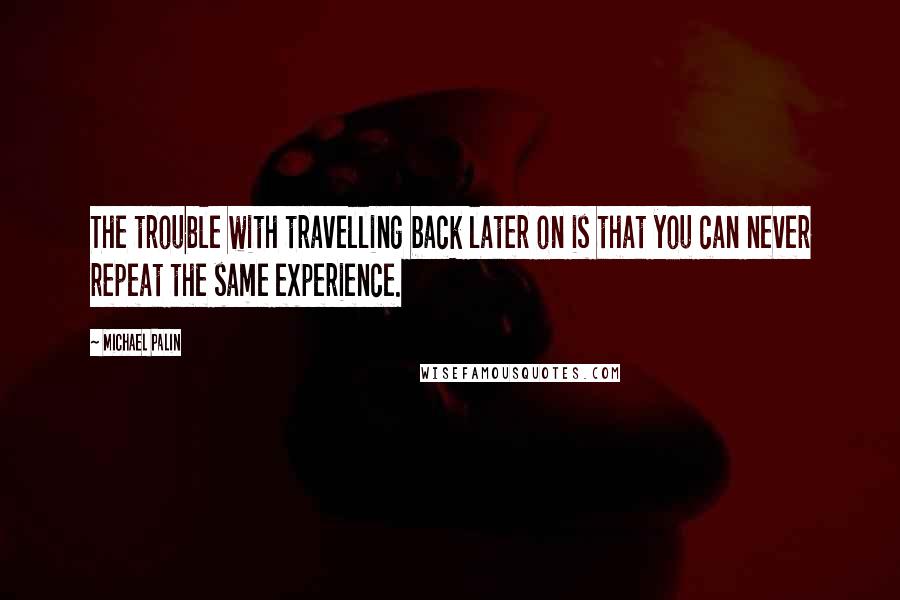 Michael Palin quotes: The trouble with travelling back later on is that you can never repeat the same experience.