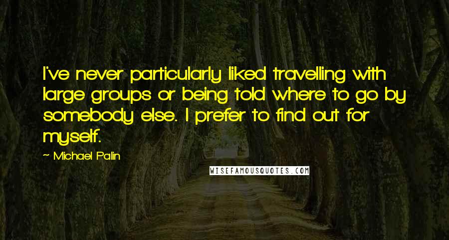 Michael Palin quotes: I've never particularly liked travelling with large groups or being told where to go by somebody else. I prefer to find out for myself. Michael Palin quotes: I've never particularly liked travelling with large groups or being told where to go by somebody else. I prefer to find out for myself.