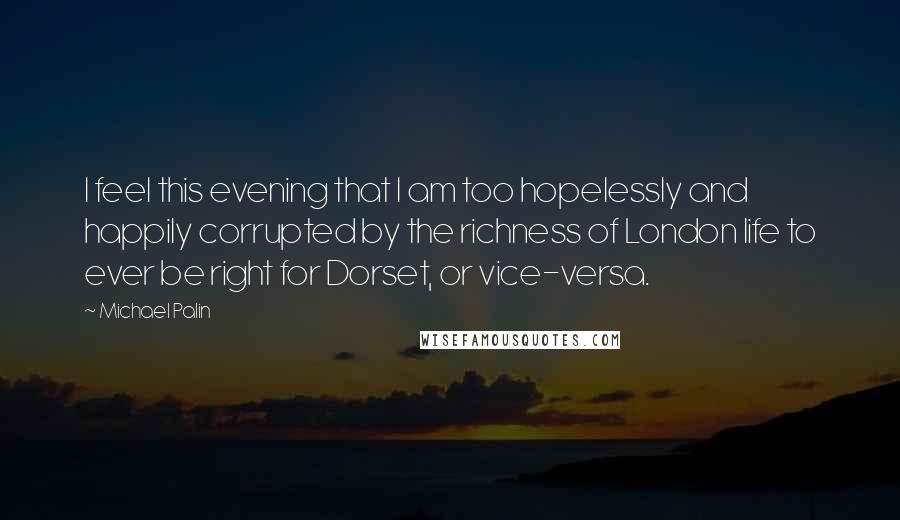 Michael Palin quotes: I feel this evening that I am too hopelessly and happily corrupted by the richness of London life to ever be right for Dorset, or vice-versa.