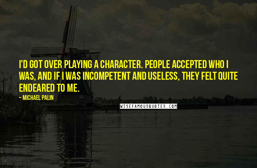 Michael Palin quotes: I'd got over playing a character. People accepted who I was, and if I was incompetent and useless, they felt quite endeared to me. Michael Palin quotes: I'd got over playing a character. People accepted who I was, and if I was incompetent and useless, they felt quite endeared to me.