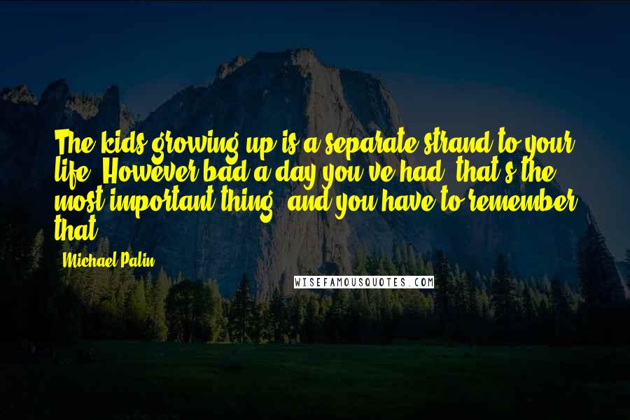 Michael Palin quotes: The kids growing up is a separate strand to your life. However bad a day you've had, that's the most important thing, and you have to remember that.