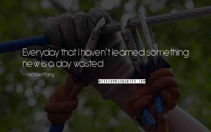 Michael Pang quotes: Everyday that I haven't learned something new is a day wasted