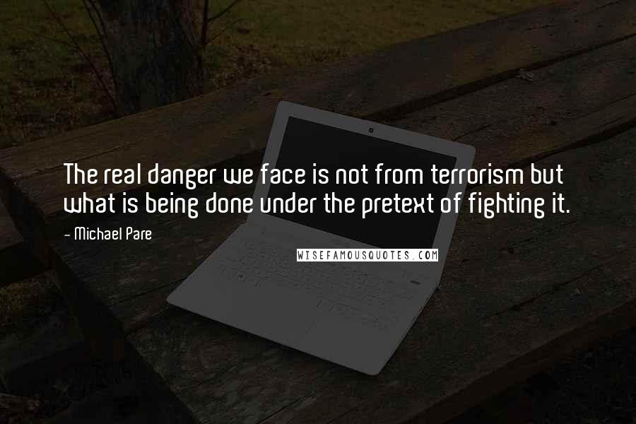 Michael Pare quotes: The real danger we face is not from terrorism but what is being done under the pretext of fighting it.