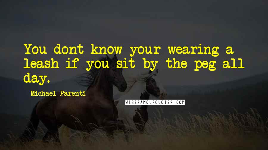 Michael Parenti quotes: You dont know your wearing a leash if you sit by the peg all day.