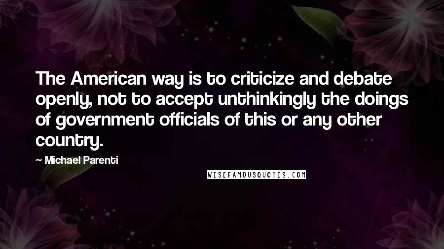 Michael Parenti quotes: The American way is to criticize and debate openly, not to accept unthinkingly the doings of government officials of this or any other country.