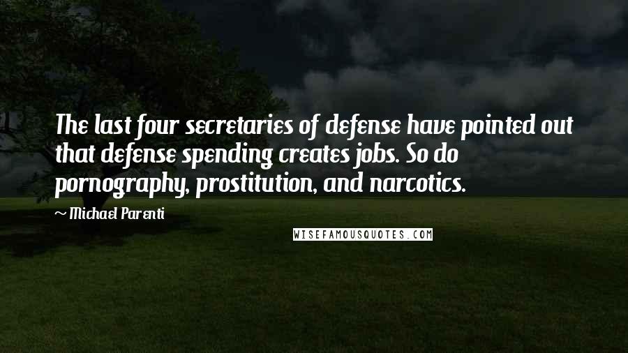 Michael Parenti quotes: The last four secretaries of defense have pointed out that defense spending creates jobs. So do pornography, prostitution, and narcotics.