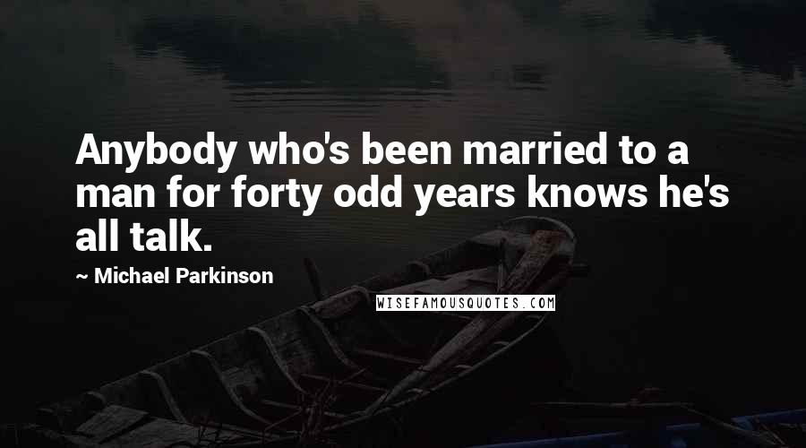 Michael Parkinson quotes: Anybody who's been married to a man for forty odd years knows he's all talk.