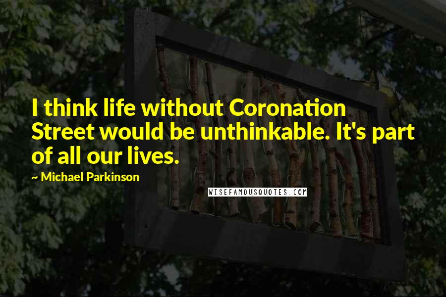 Michael Parkinson quotes: I think life without Coronation Street would be unthinkable. It's part of all our lives.