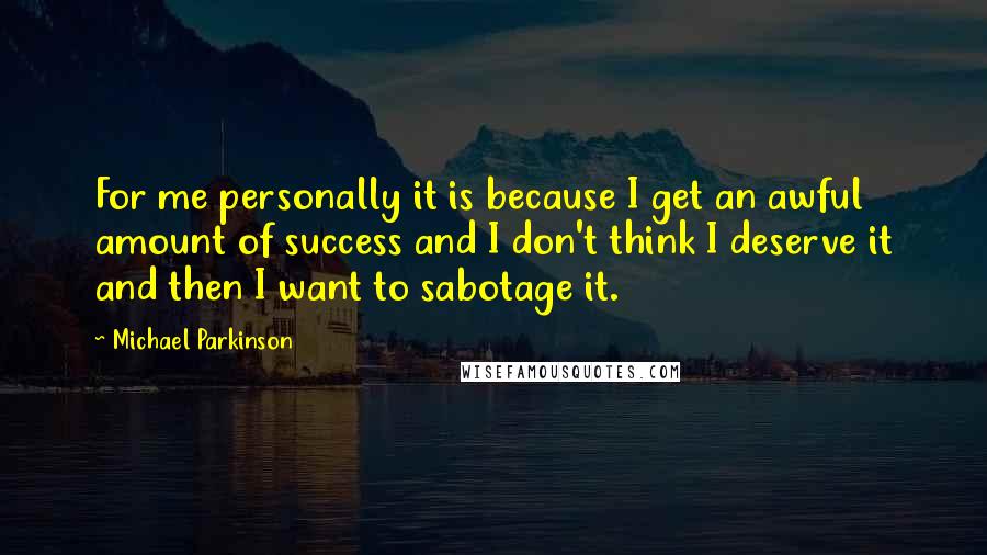 Michael Parkinson quotes: For me personally it is because I get an awful amount of success and I don't think I deserve it and then I want to sabotage it. Michael Parkinson quotes: For me personally it is because I get an awful amount of success and I don't think I deserve it and then I want to sabotage it.