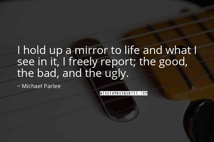Michael Parlee quotes: I hold up a mirror to life and what I see in it, I freely report; the good, the bad, and the ugly.