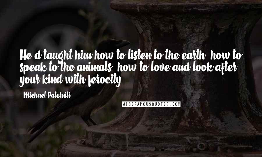 Michael Paterniti quotes: He'd taught him how to listen to the earth, how to speak to the animals, how to love and look after your kind with ferocity. Michael Paterniti quotes: He'd taught him how to listen to the earth, how to speak to the animals, how to love and look after your kind with ferocity.