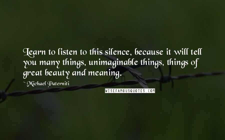 Michael Paterniti quotes: Learn to listen to this silence, because it will tell you many things, unimaginable things, things of great beauty and meaning. Michael Paterniti quotes: Learn to listen to this silence, because it will tell you many things, unimaginable things, things of great beauty and meaning.