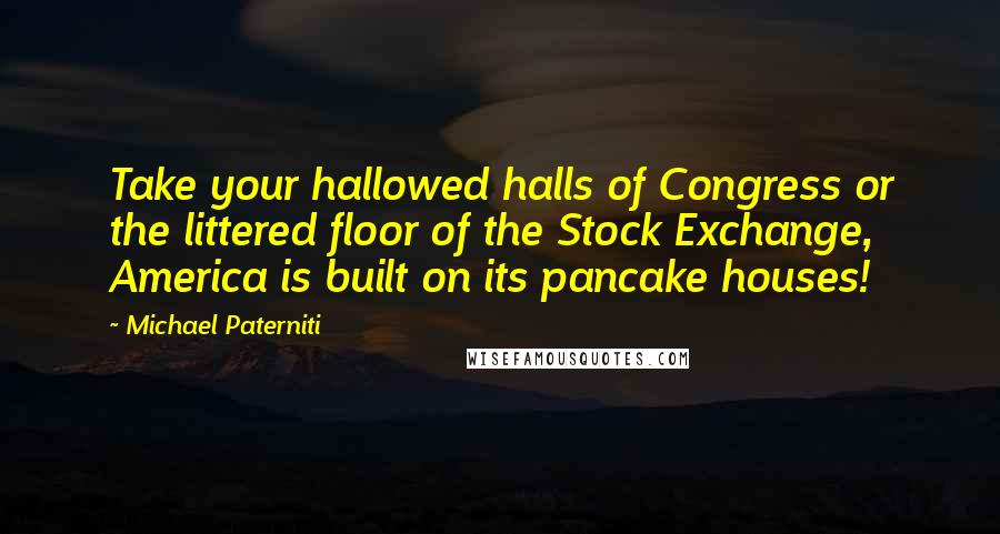 Michael Paterniti quotes: Take your hallowed halls of Congress or the littered floor of the Stock Exchange, America is built on its pancake houses! Michael Paterniti quotes: Take your hallowed halls of Congress or the littered floor of the Stock Exchange, America is built on its pancake houses!