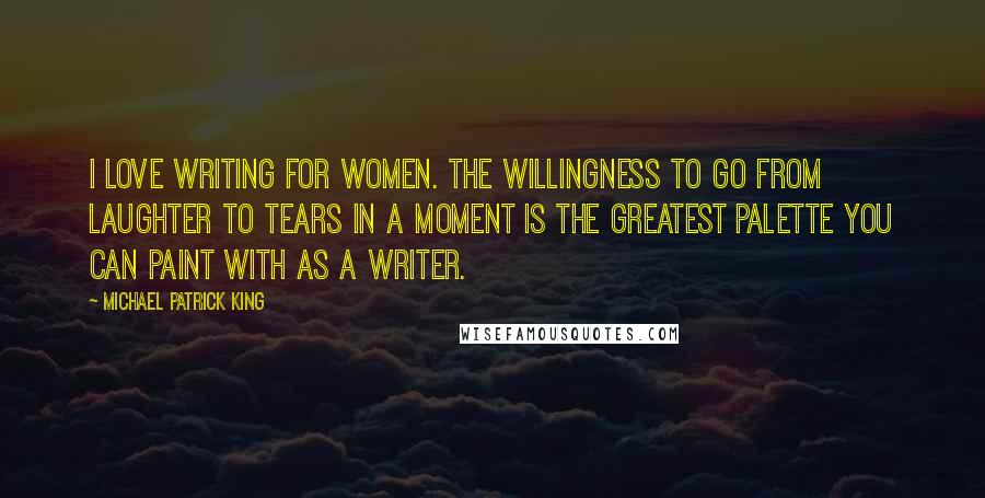 Michael Patrick King quotes: I love writing for women. The willingness to go from laughter to tears in a moment is the greatest palette you can paint with as a writer.