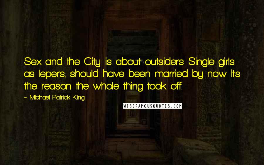 Michael Patrick King quotes: 'Sex and the City' is about outsiders. Single girls as lepers, should have been married by now. It's the reason the whole thing took off.