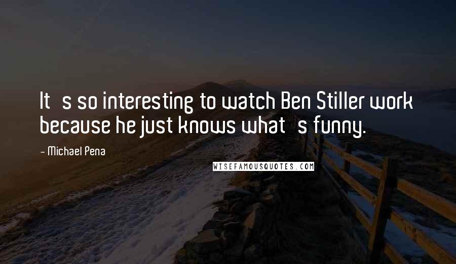 Michael Pena quotes: It's so interesting to watch Ben Stiller work because he just knows what's funny.