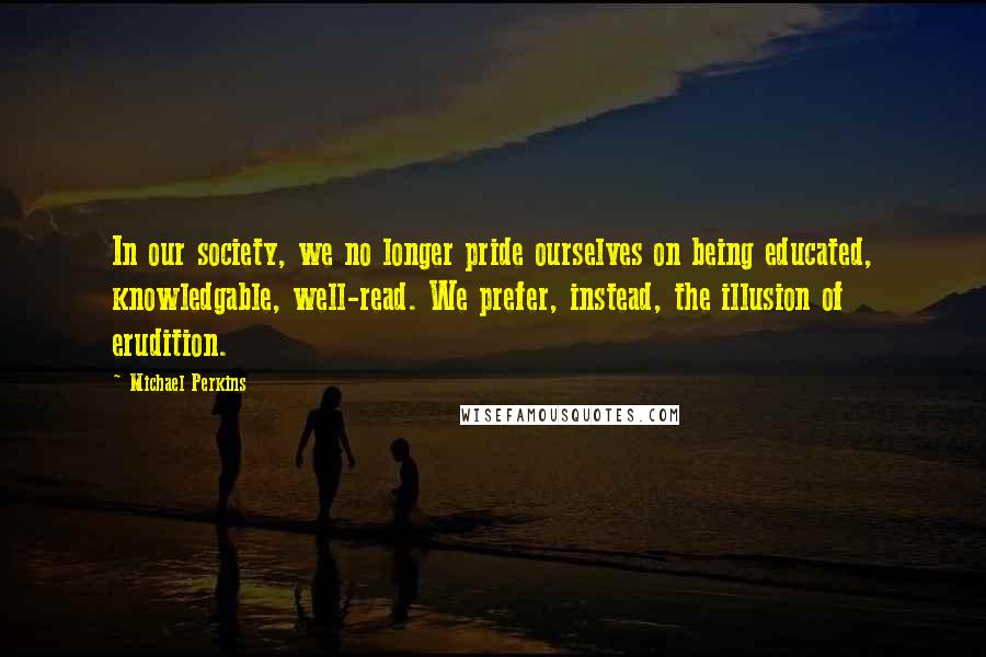 Michael Perkins quotes: In our society, we no longer pride ourselves on being educated, knowledgable, well-read. We prefer, instead, the illusion of erudition.