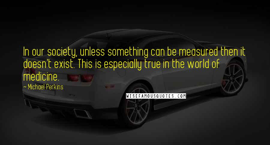 Michael Perkins quotes: In our society, unless something can be measured then it doesn't exist. This is especially true in the world of medicine.