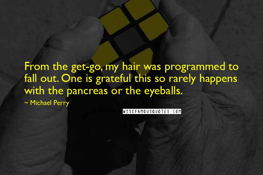 Michael Perry quotes: From the get-go, my hair was programmed to fall out. One is grateful this so rarely happens with the pancreas or the eyeballs.