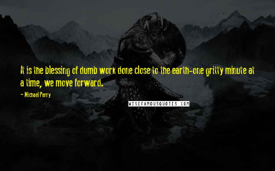 Michael Perry quotes: It is the blessing of dumb work done close to the earth-one gritty minute at a time, we move forward.