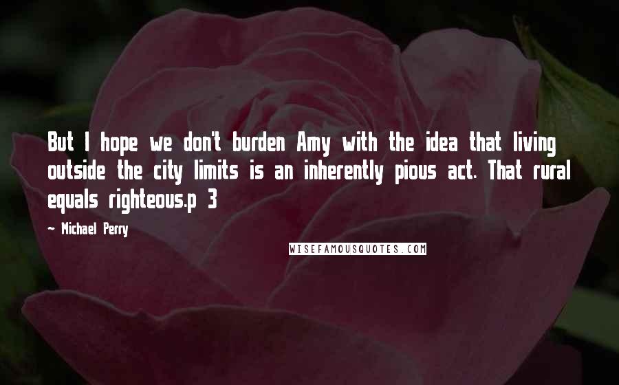 Michael Perry quotes: But I hope we don't burden Amy with the idea that living outside the city limits is an inherently pious act. That rural equals righteous.p 3