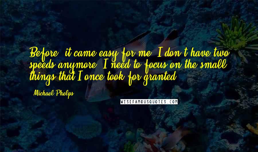 Michael Phelps quotes: Before, it came easy for me. I don't have two speeds anymore. I need to focus on the small things that I once took for granted.
