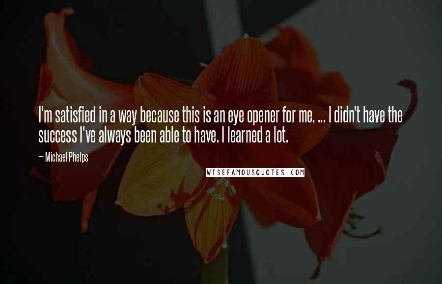 Michael Phelps quotes: I'm satisfied in a way because this is an eye opener for me, ... I didn't have the success I've always been able to have. I learned a lot.