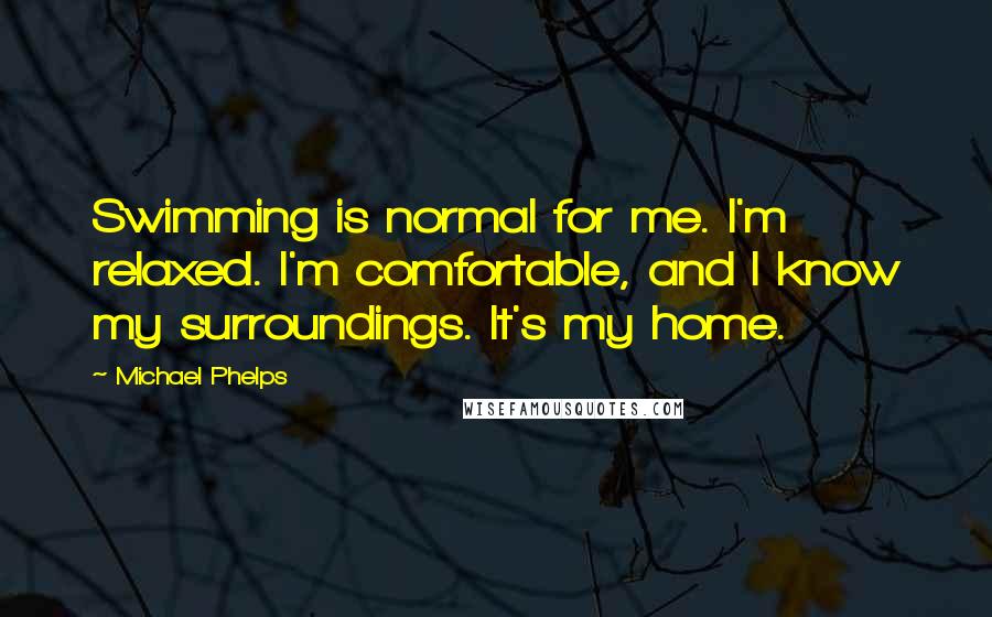 Michael Phelps quotes: Swimming is normal for me. I'm relaxed. I'm comfortable, and I know my surroundings. It's my home.