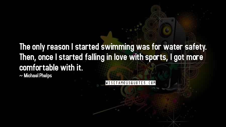 Michael Phelps quotes: The only reason I started swimming was for water safety. Then, once I started falling in love with sports, I got more comfortable with it.
