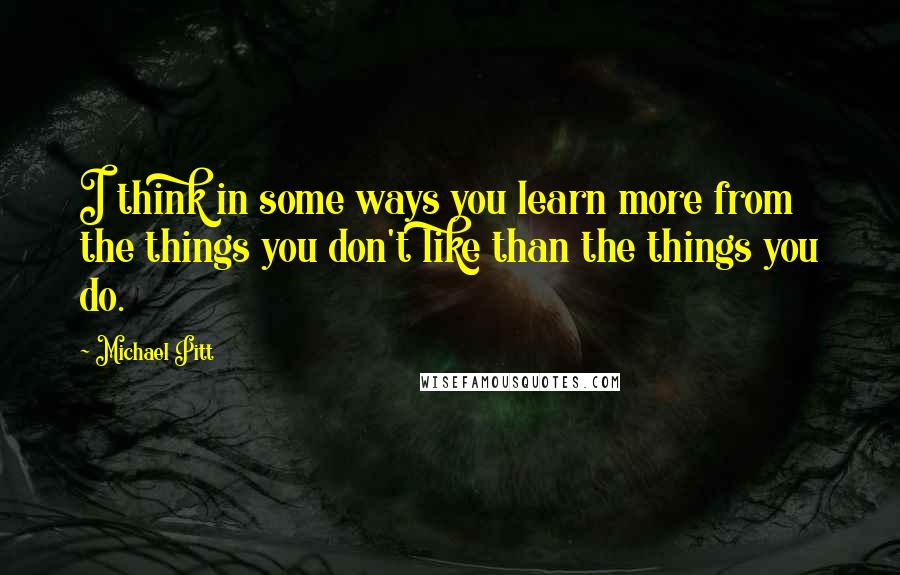 Michael Pitt quotes: I think in some ways you learn more from the things you don't like than the things you do.