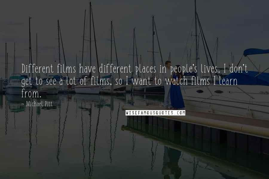 Michael Pitt quotes: Different films have different places in people's lives. I don't get to see a lot of films, so I want to watch films I learn from.