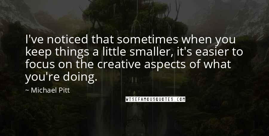 Michael Pitt quotes: I've noticed that sometimes when you keep things a little smaller, it's easier to focus on the creative aspects of what you're doing.