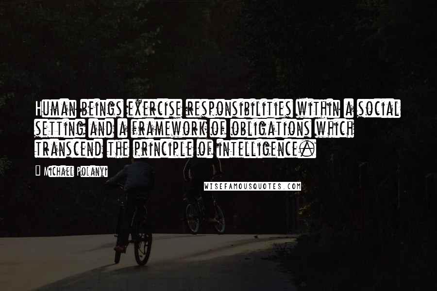 Michael Polanyi quotes: Human beings exercise responsibilities within a social setting and a framework of obligations which transcend the principle of intelligence.