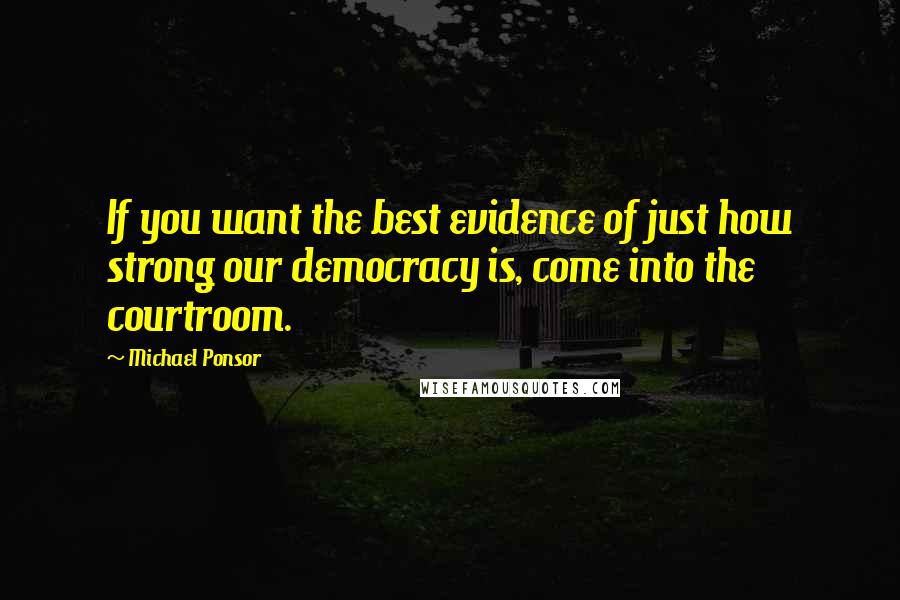 Michael Ponsor quotes: If you want the best evidence of just how strong our democracy is, come into the courtroom.