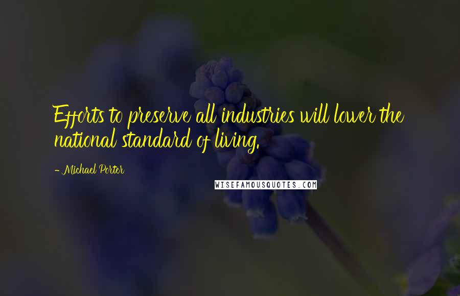 Michael Porter quotes: Efforts to preserve all industries will lower the national standard of living.